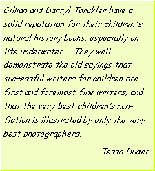 Text Box: Gillian and Darryl Torckler have a solid reputation for their children's natural history books, especially on life underwater.....They well demonstrate the old sayings that successful writers for children are first and foremost fine writers, and that the very best childrens non-fiction is illustrated by only the very best photographers.Tessa Duder, 